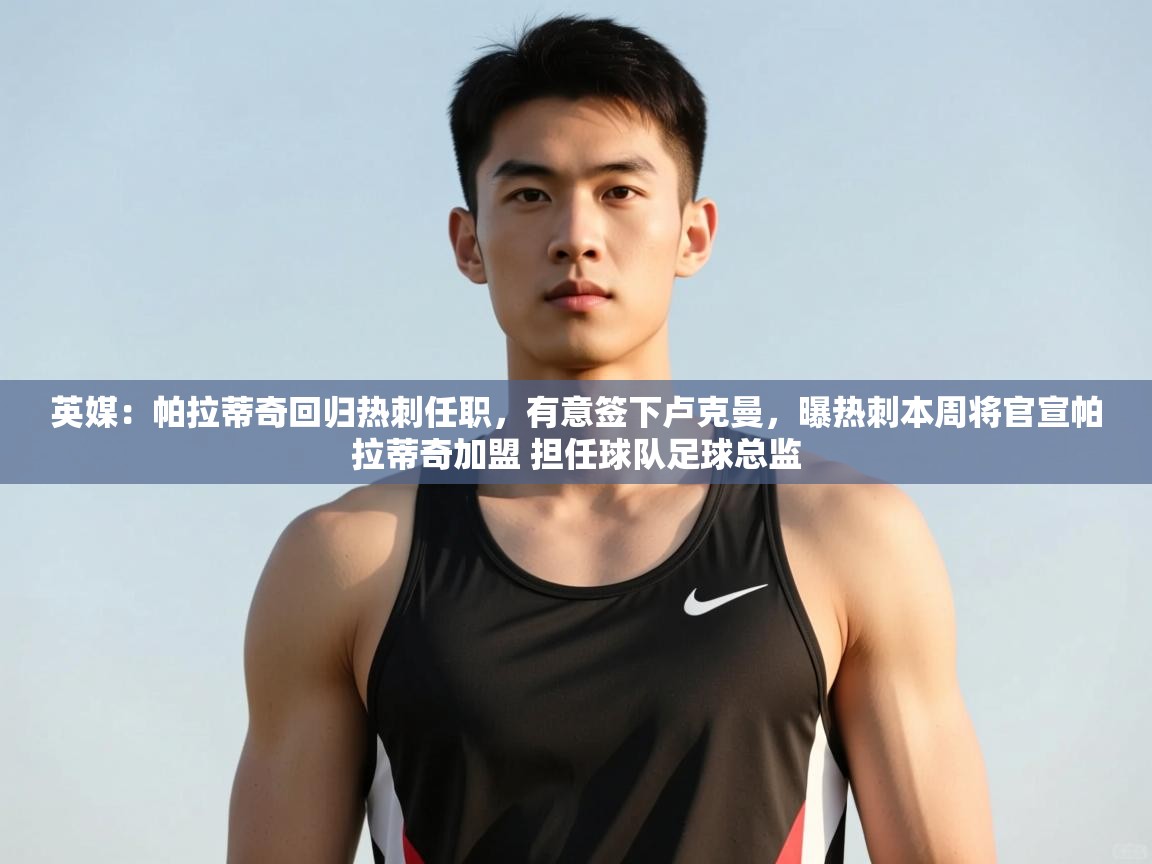 蓝鲸体育官网-英媒:帕拉蒂奇回归热刺任职,有意签下卢克曼,曝热刺本周将官宣帕拉蒂奇加盟 担任球队足球总监 第3张