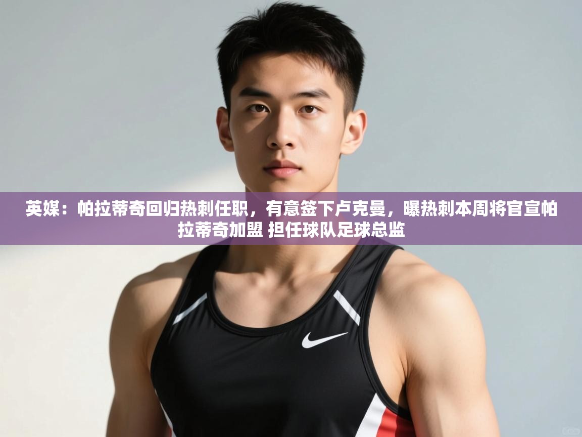 蓝鲸体育官网-英媒:帕拉蒂奇回归热刺任职,有意签下卢克曼,曝热刺本周将官宣帕拉蒂奇加盟 担任球队足球总监 第2张