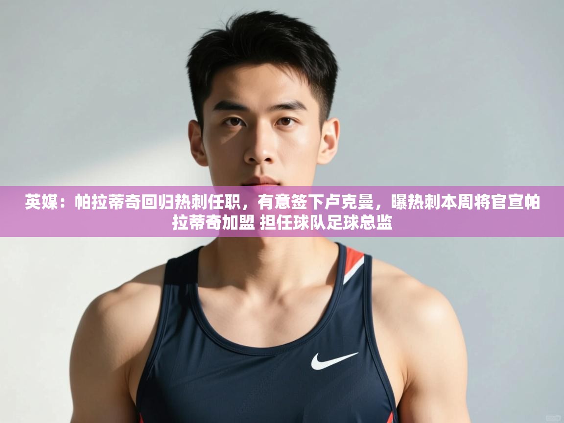 蓝鲸体育官网-英媒:帕拉蒂奇回归热刺任职,有意签下卢克曼,曝热刺本周将官宣帕拉蒂奇加盟 担任球队足球总监 第4张