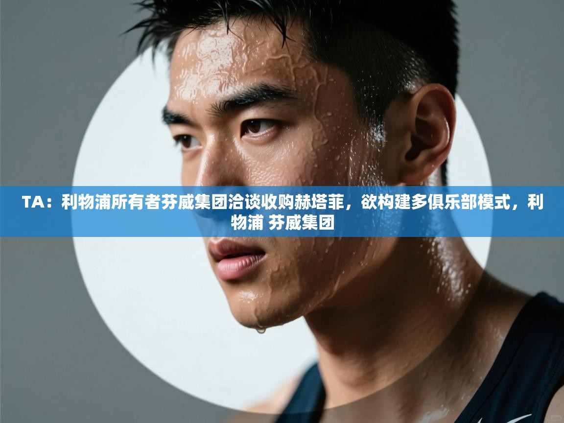蓝鲸体育网页版网址-TA：利物浦所有者芬威集团洽谈收购赫塔菲，欲构建多俱乐部模式，利物浦 芬威集团