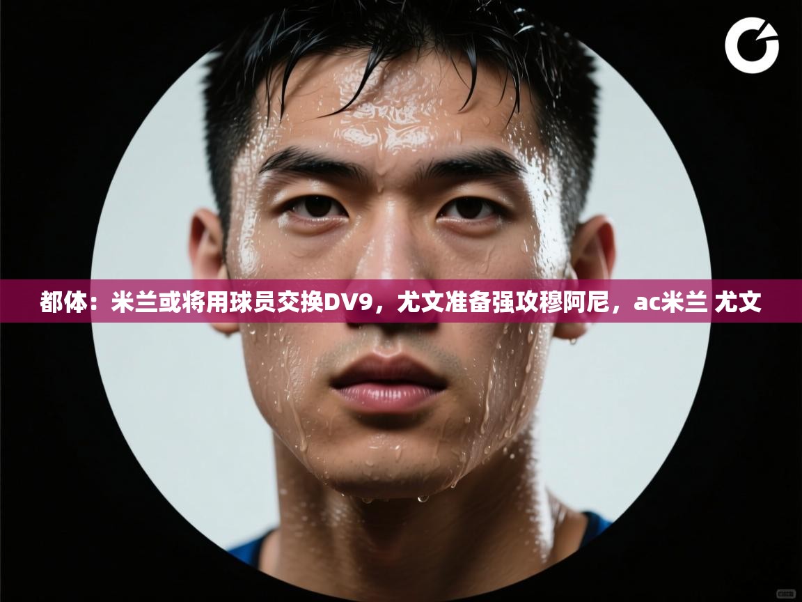 蓝鲸体育app官方下载-都体：米兰或将用球员交换DV9，尤文准备强攻穆阿尼，ac米兰 尤文